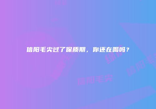 信阳毛尖过了保质期，你还在喝吗？