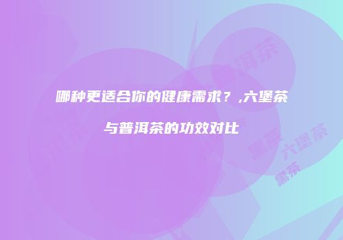 哪种更适合你的健康需求？,六堡茶与普洱茶的功效对比