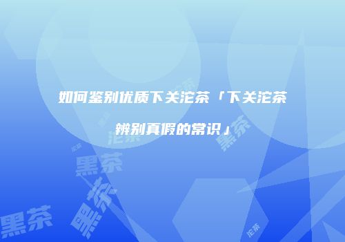 如何鉴别优质下关沱茶「下关沱茶辨别真假的常识」