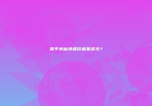 漳平水仙特级价格是多少？
