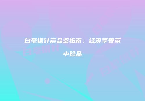 白毫银针茶品鉴指南：经济享受茶中珍品