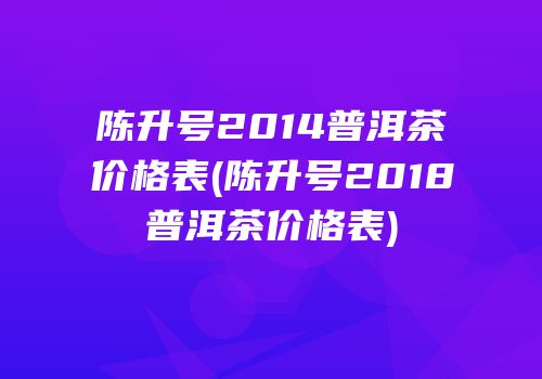 陈升号2014普洱茶价格表(陈升号2018普洱茶价格表)