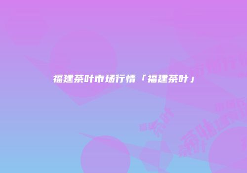 福建茶叶市场行情「福建茶叶」