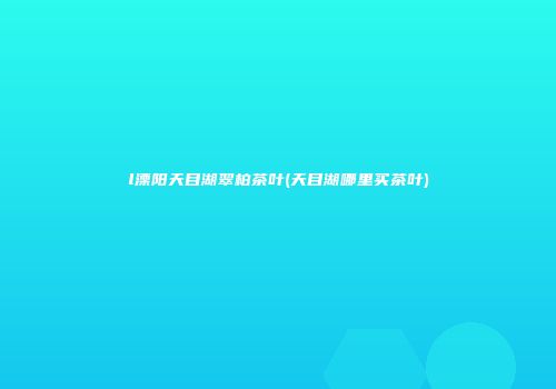 l溧阳天目湖翠柏茶叶(天目湖哪里买茶叶)