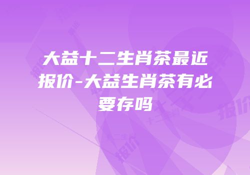 大益十二生肖茶最近报价-大益生肖茶有必要存吗