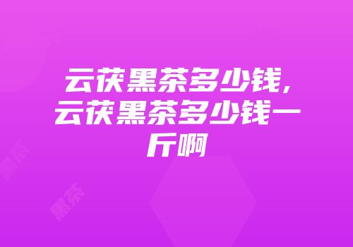 云茯黑茶多少钱,云茯黑茶多少钱一斤啊
