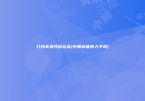 几月买茶性价比高(中期茶值得入手吗)