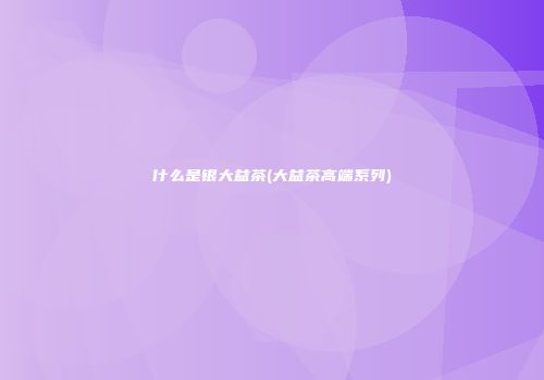 什么是银大益茶(大益茶高端系列)