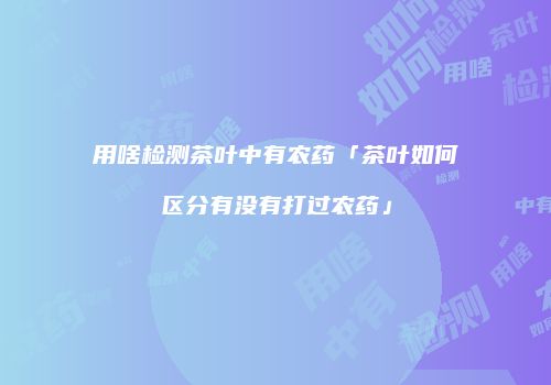 用啥检测茶叶中有农药「茶叶如何区分有没有打过农药」