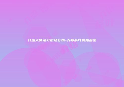 介绍大师茶叶市场行情-大师茶叶价格多少