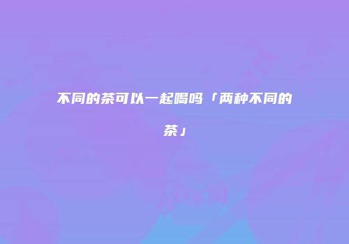 不同的茶可以一起喝吗「两种不同的茶」