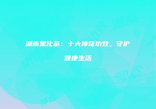 湖南黑化茶：十大神奇功效，守护健康生活