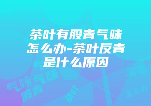 茶叶有股青气味怎么办-茶叶反青是什么原因