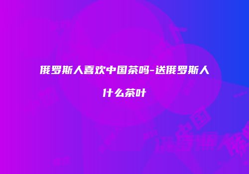 俄罗斯人喜欢中国茶吗-送俄罗斯人什么茶叶