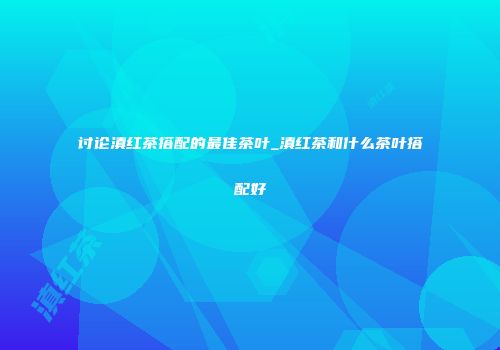 讨论滇红茶搭配的最佳茶叶_滇红茶和什么茶叶搭配好