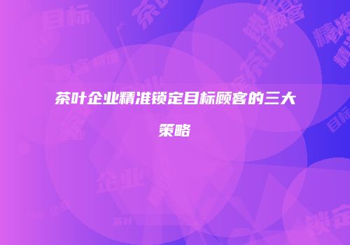 茶叶企业精准锁定目标顾客的三大策略