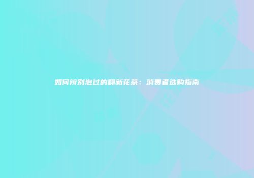 如何辨别泡过的翻新花茶：消费者选购指南