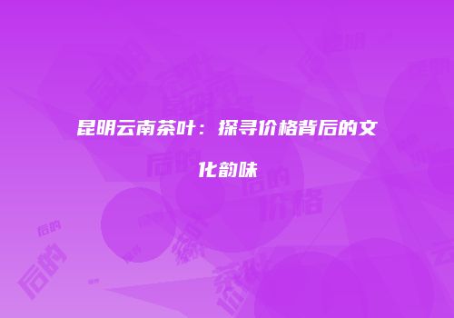 昆明云南茶叶：探寻价格背后的文化韵味