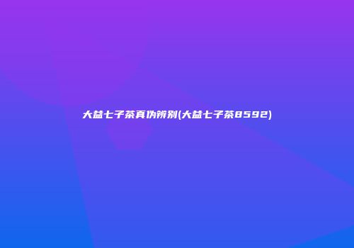 大益七子茶真伪辨别(大益七子茶8592)