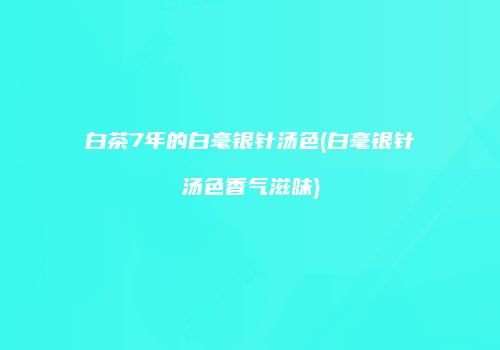 白茶7年的白毫银针汤色(白毫银针汤色香气滋味)