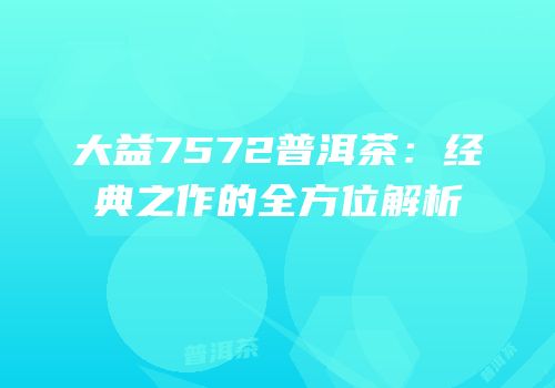 大益7572普洱茶：经典之作的全方位解析