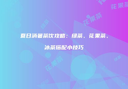 夏日消暑茶饮攻略：绿茶、花果茶、冰茶搭配小技巧