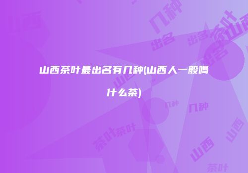 山西茶叶最出名有几种(山西人一般喝什么茶)