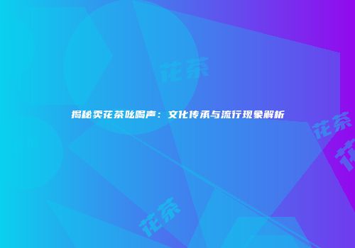 揭秘卖花茶吆喝声：文化传承与流行现象解析