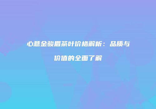 心意金骏眉茶叶价格解析：品质与价值的全面了解