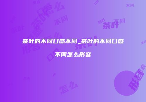 茶叶的不同口感不同_茶叶的不同口感不同怎么形容