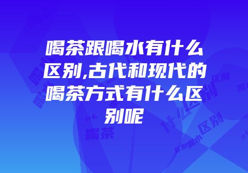 喝茶跟喝水有什么区别,古代和现代的喝茶方式有什么区别呢