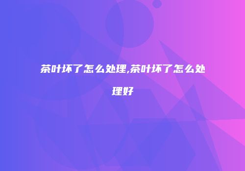茶叶坏了怎么处理,茶叶坏了怎么处理好