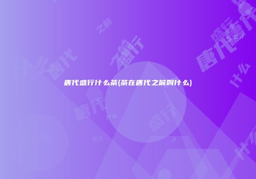 唐代盛行什么茶(茶在唐代之前叫什么)