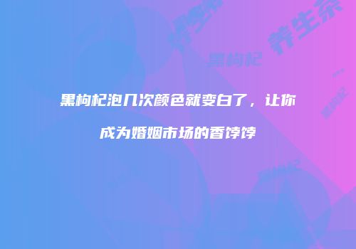 黑枸杞泡几次颜色就变白了，让你成为婚姻市场的香饽饽