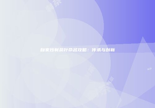 自家炒制茶叶命名攻略：传承与创新