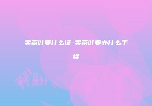 卖茶叶要什么证-卖茶叶要办什么手续