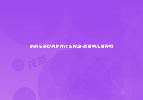 茉莉花茶对身体有什么好处-喝茉莉花茶好吗