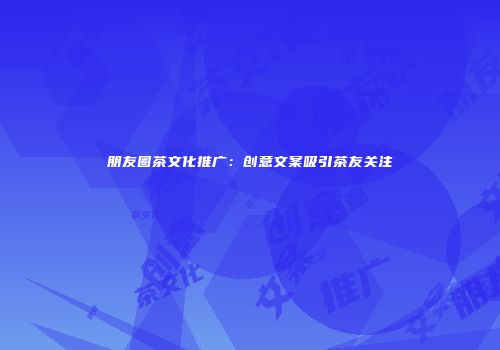 朋友圈茶文化推广：创意文案吸引茶友关注