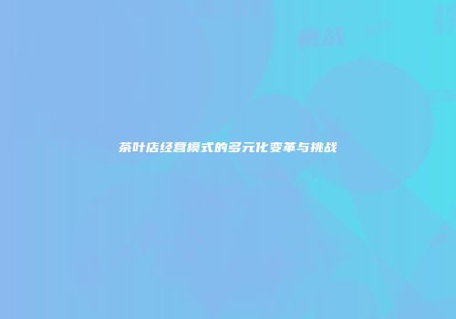 茶叶店经营模式的多元化变革与挑战