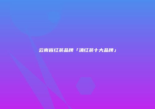 云南省红茶品牌「滇红茶十大品牌」