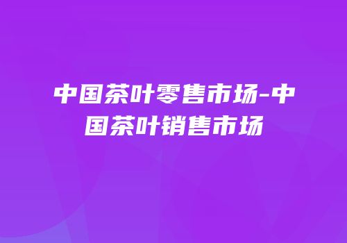 中国茶叶零售市场-中国茶叶销售市场