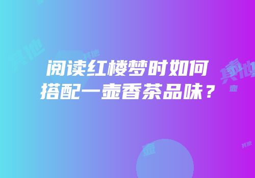 阅读红楼梦时如何搭配一壶香茶品味？