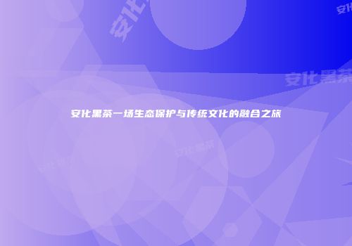 安化黑茶一场生态保护与传统文化的融合之旅
