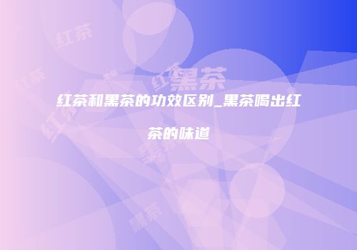 红茶和黑茶的功效区别_黑茶喝出红茶的味道