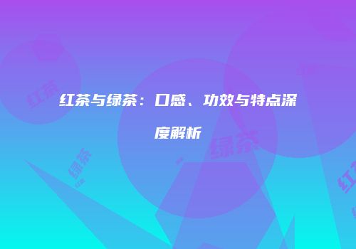 红茶与绿茶：口感、功效与特点深度解析