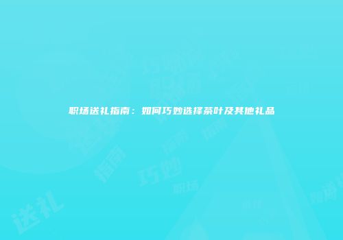 职场送礼指南：如何巧妙选择茶叶及其他礼品