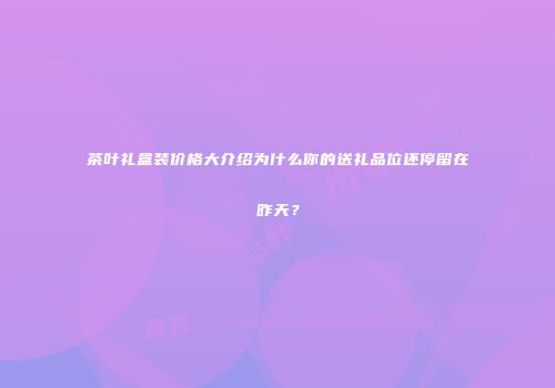 茶叶礼盒装价格大介绍为什么你的送礼品位还停留在昨天？