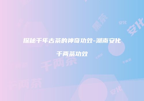 探秘千年古茶的神奇功效-湖南安化千两茶功效