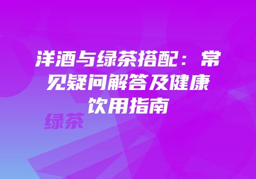 洋酒与绿茶搭配：常见疑问解答及健康饮用指南
