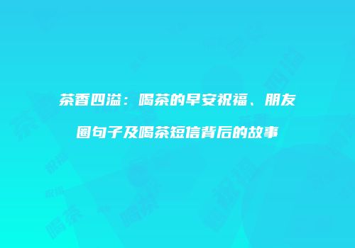 茶香四溢：喝茶的早安祝福、朋友圈句子及喝茶短信背后的故事